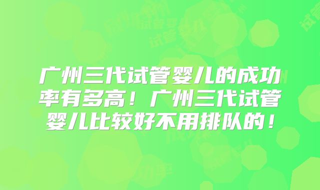 广州三代试管婴儿的成功率有多高!广州三代试管婴儿比较好不用排队的!