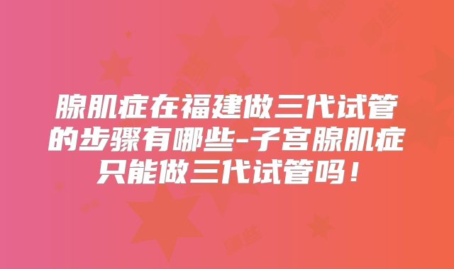 腺肌症在福建做三代试管的步骤有哪些-子宫腺肌症只能做三代试管吗！