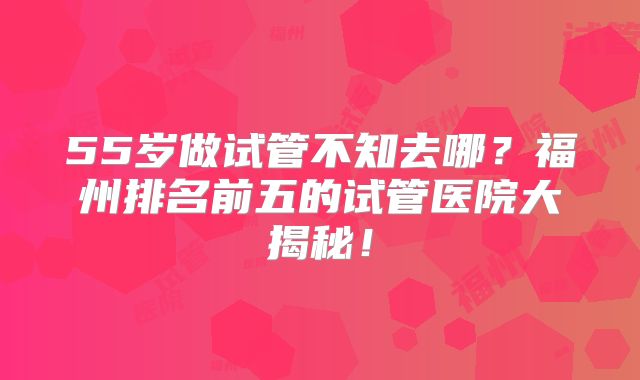 55岁做试管不知去哪？福州排名前五的试管医院大揭秘！