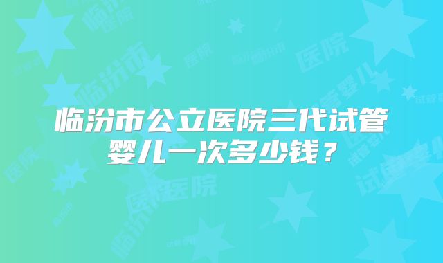 临汾市公立医院三代试管婴儿一次多少钱？