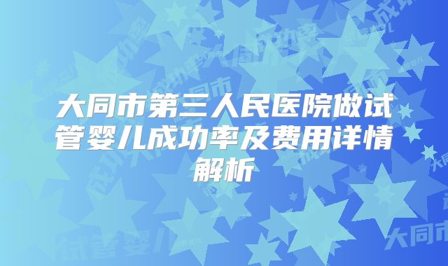 大同市第三人民医院做试管婴儿成功率及费用详情解析