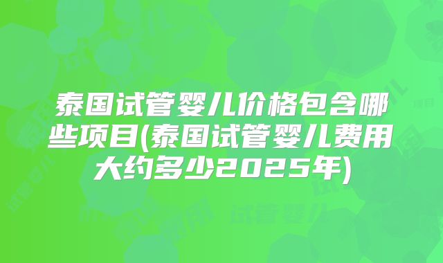 泰国试管婴儿价格包含哪些项目(泰国试管婴儿费用大约多少2025年)