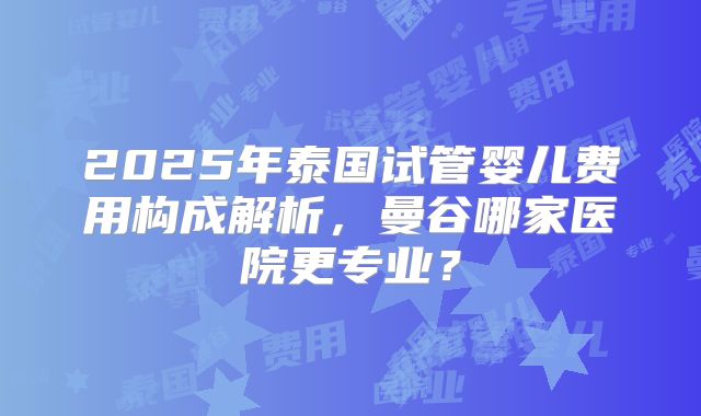 2025年泰国试管婴儿费用构成解析，曼谷哪家医院更专业？