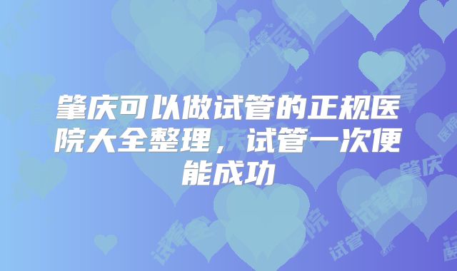 肇庆可以做试管的正规医院大全整理,试管一次便能成功