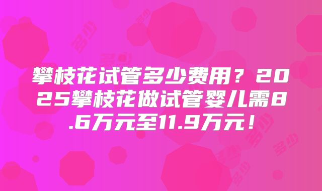 攀枝花试管多少费用？2025攀枝花做试管婴儿需8.6万元至11.9万元！