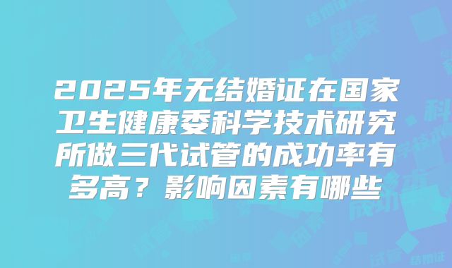 2025年无结婚证在国家卫生健康委科学技术研究所做三代试管的成功率有多高？影响因素有哪些