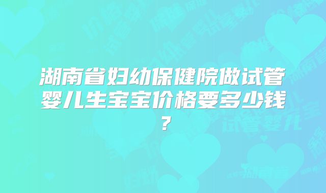 湖南省妇幼保健院做试管婴儿生宝宝价格要多少钱？