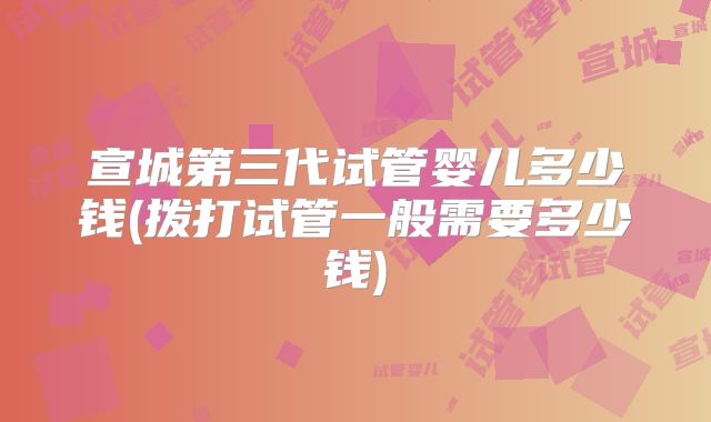 宣城第三代试管婴儿多少钱(拨打试管一般需要多少钱)