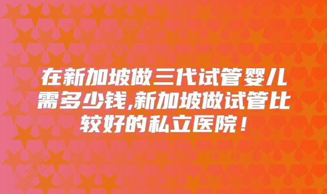 在新加坡做三代试管婴儿需多少钱,新加坡做试管比较好的私立医院!