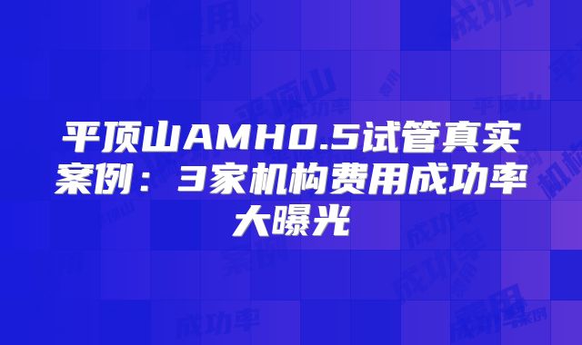 平顶山AMH0.5试管真实案例：3家机构费用成功率大曝光