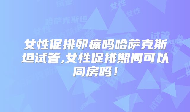 女性促排卵痛吗哈萨克斯坦试管,女性促排期间可以同房吗！