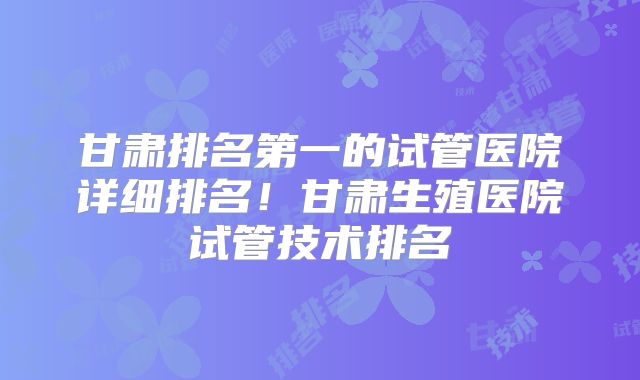 甘肃排名第一的试管医院详细排名!甘肃生殖医院试管技术排名