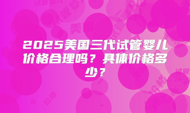 2025美国三代试管婴儿价格合理吗？具体价格多少？