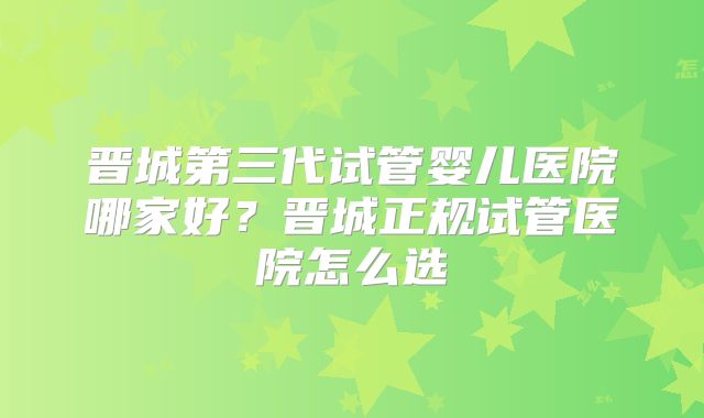 晋城第三代试管婴儿医院哪家好?晋城正规试管医院怎么选