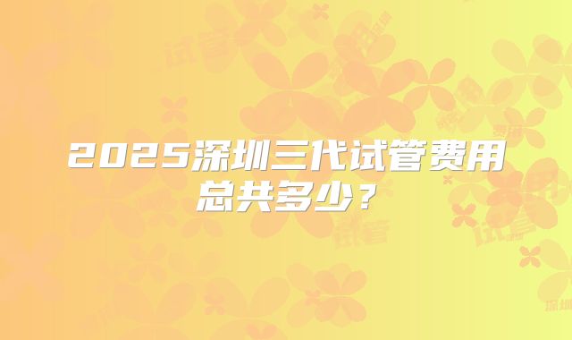 2025深圳三代试管费用总共多少?