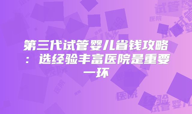 第三代试管婴儿省钱攻略:选经验丰富医院是重要一环