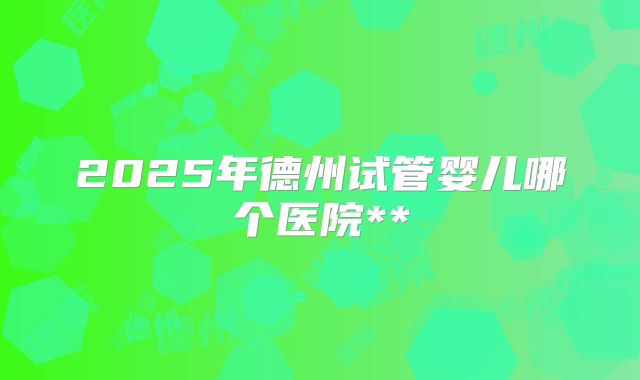 2025年德州试管婴儿哪个医院**