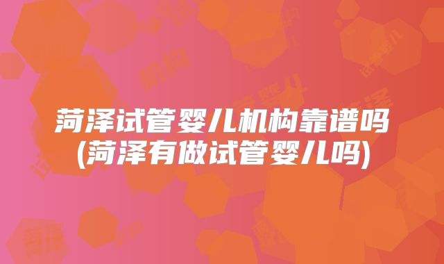 菏泽试管婴儿机构靠谱吗(菏泽有做试管婴儿吗)