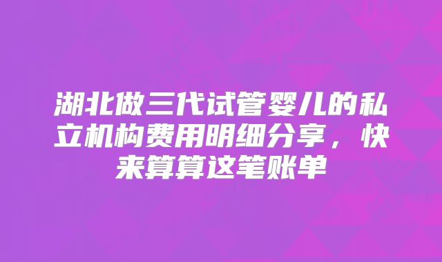 湖北做三代试管婴儿的私立机构费用明细分享，快来算算这笔账单