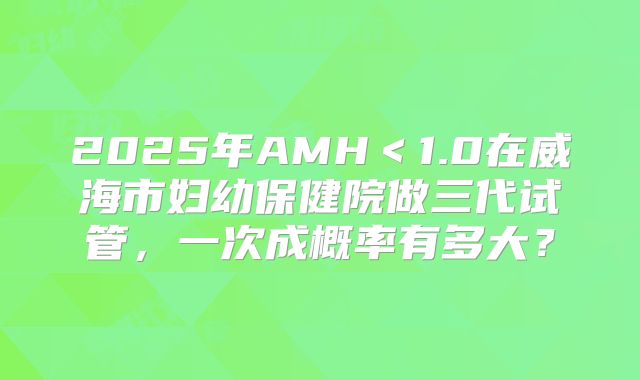 2025年AMH<1.0在威海市妇幼保健院做三代试管,一次成概率有多大?