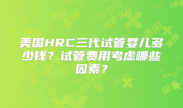 美国HRC三代试管婴儿多少钱？试管费用考虑哪些因素？