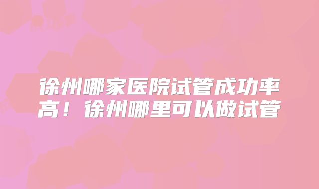 徐州哪家医院试管成功率高！徐州哪里可以做试管