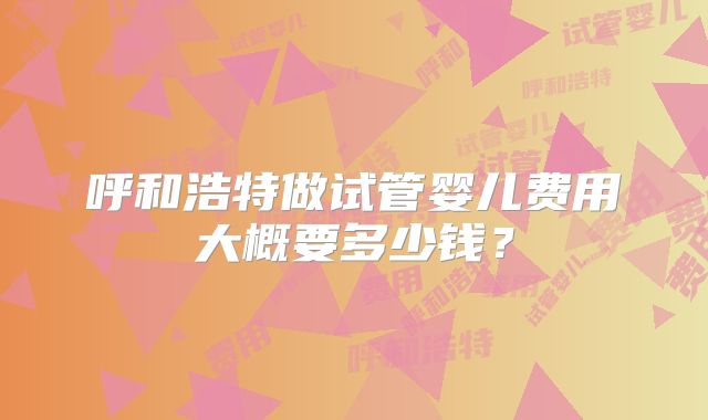 呼和浩特做试管婴儿费用大概要多少钱？