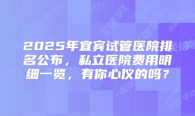2025年宜宾试管医院排名公布，私立医院费用明细一览，有你心仪的吗？