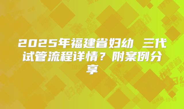 2025年福建省妇幼 三代试管流程详情？附案例分享