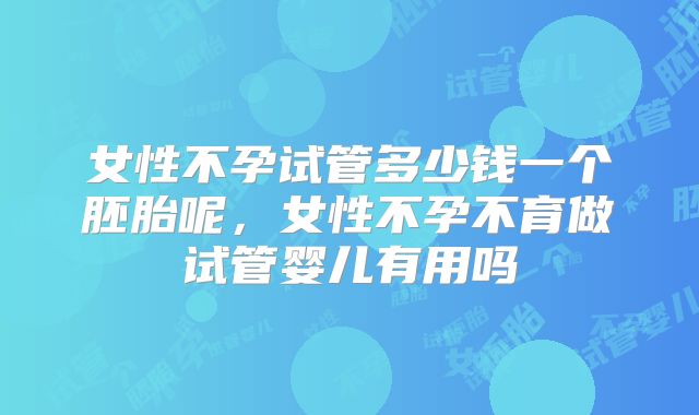 女性不孕试管多少钱一个胚胎呢，女性不孕不育做试管婴儿有用吗