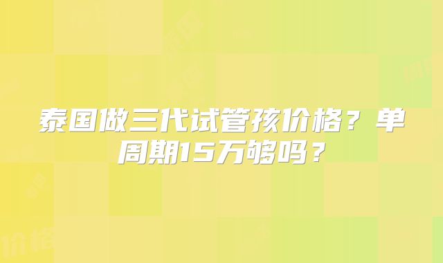 泰国做三代试管孩价格？单周期15万够吗？