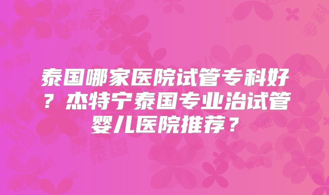 泰国哪家医院试管专科好？杰特宁泰国专业治试管婴儿医院推荐？