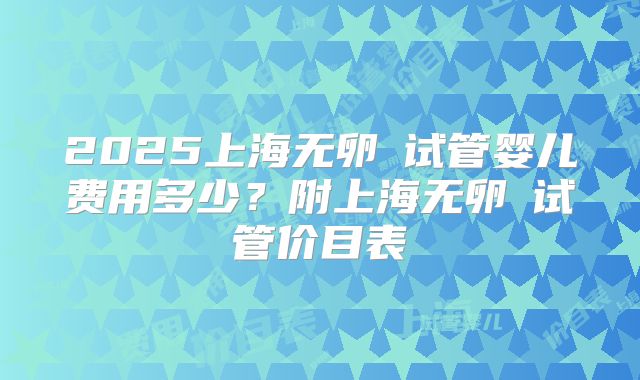 2025上海无卵�试管婴儿费用多少？附上海无卵�试管价目表