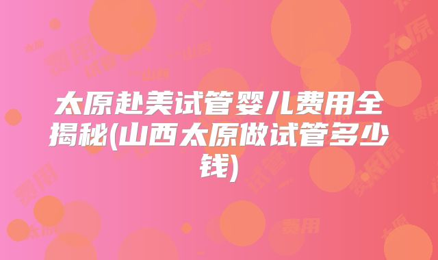 太原赴美试管婴儿费用全揭秘(山西太原做试管多少钱)