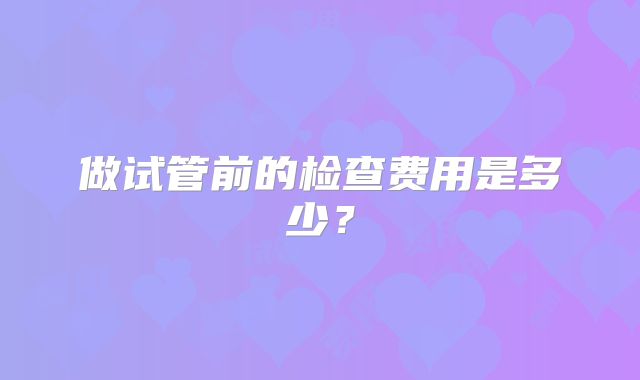 做试管前的检查费用是多少？