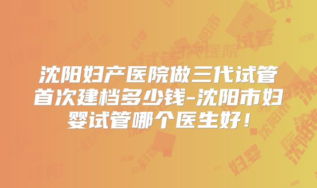 沈阳妇产医院做三代试管首次建档多少钱-沈阳市妇婴试管哪个医生好！