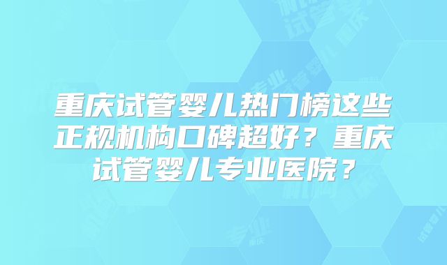 重庆试管婴儿热门榜这些正规机构口碑超好？重庆试管婴儿专业医院？