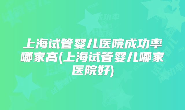 上海试管婴儿医院成功率哪家高(上海试管婴儿哪家医院好)