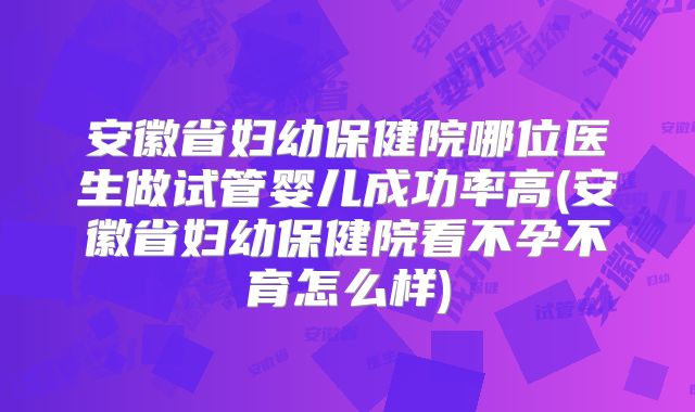 安徽省妇幼保健院哪位医生做试管婴儿成功率高(安徽省妇幼保健院看不孕不育怎么样)
