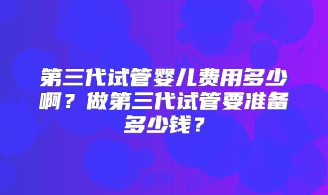 第三代试管婴儿费用多少啊?做第三代试管要准备多少钱?