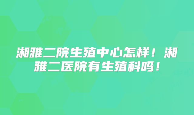 湘雅二院生殖中心怎样!湘雅二医院有生殖科吗!