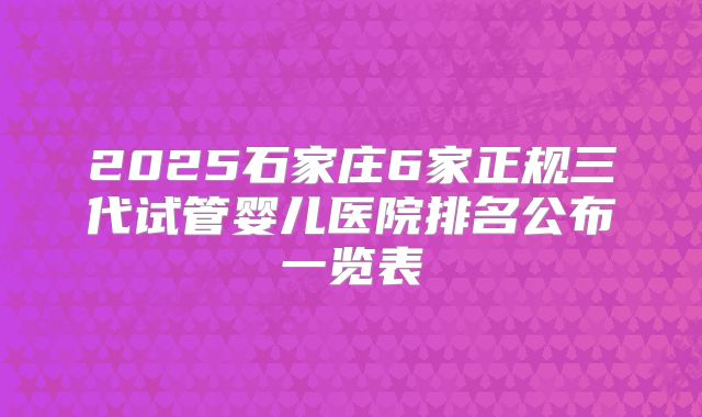 2025石家庄6家正规三代试管婴儿医院排名公布一览表