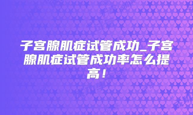子宫腺肌症试管成功_子宫腺肌症试管成功率怎么提高！