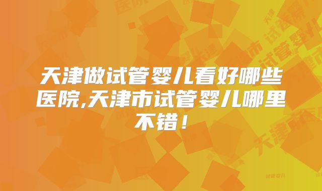 天津做试管婴儿看好哪些医院,天津市试管婴儿哪里不错！