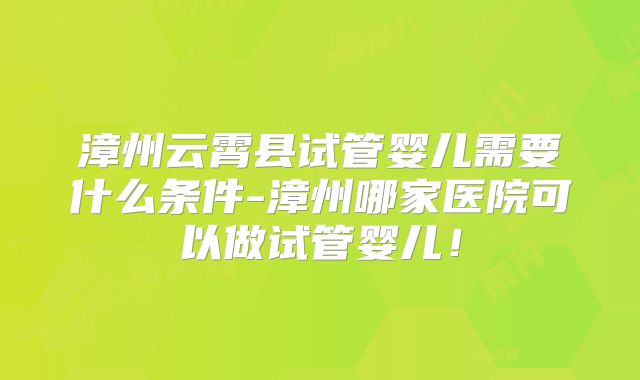 漳州云霄县试管婴儿需要什么条件-漳州哪家医院可以做试管婴儿！