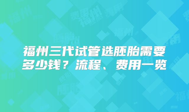 福州三代试管选胚胎需要多少钱？流程、费用一览