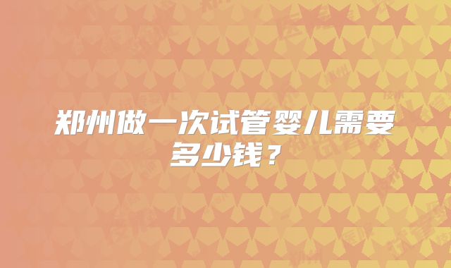 郑州做一次试管婴儿需要多少钱？