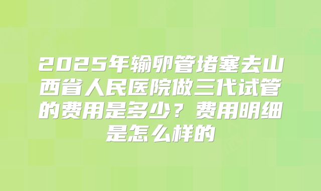 2025年输卵管堵塞去山西省人民医院做三代试管的费用是多少？费用明细是怎么样的