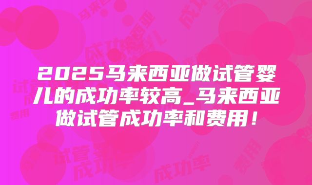 2025马来西亚做试管婴儿的成功率较高_马来西亚做试管成功率和费用！