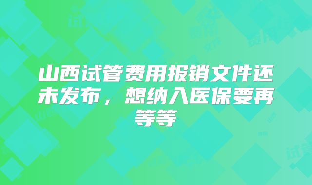 山西试管费用报销文件还未发布，想纳入医保要再等等